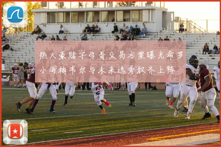 热火豪赌字母哥交易方案曝光希罗小海梅韦尔与未来选秀权齐上阵