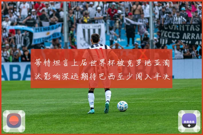 蒂特坦言上届世界杯被克罗地亚淘汰影响深远期待巴西至少闯入半决赛