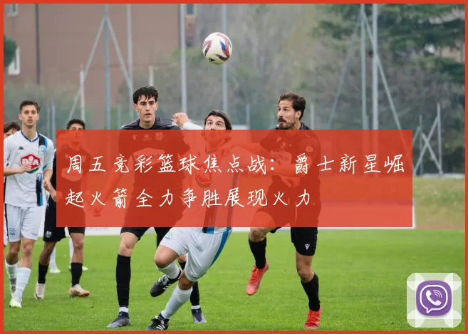周五竞彩篮球焦点战：爵士新星崛起火箭全力争胜展现火力