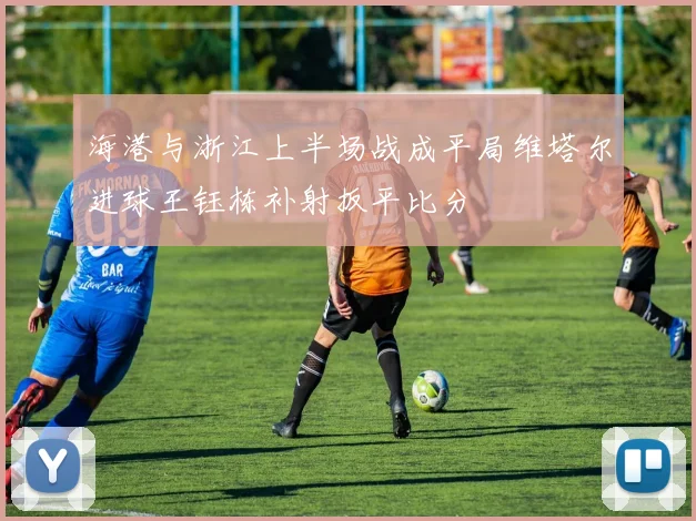 海港与浙江上半场战成平局维塔尔进球王钰栋补射扳平比分