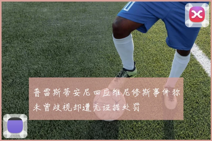 普雷斯蒂安尼回应维尼修斯事件称未曾歧视却遭无证据处罚