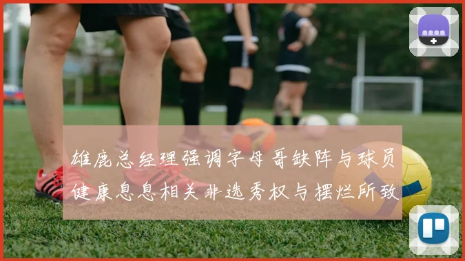 雄鹿总经理强调字母哥缺阵与球员健康息息相关非选秀权与摆烂所致