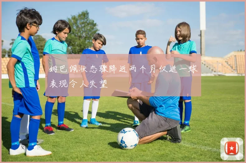 姆巴佩状态骤降近两个月仅进一球表现令人失望