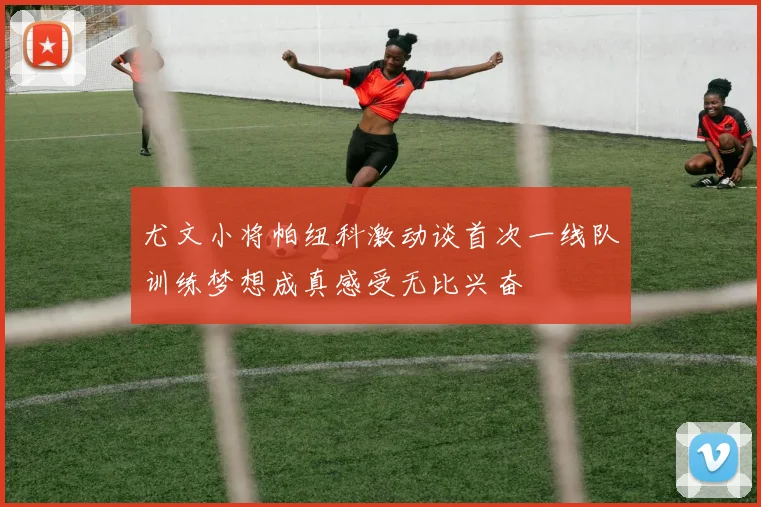 尤文小将帕纽科激动谈首次一线队训练梦想成真感受无比兴奋