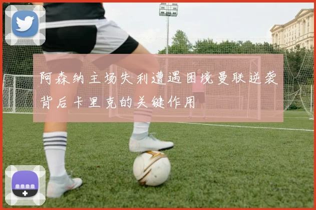 阿森纳主场失利遭遇困境曼联逆袭背后卡里克的关键作用