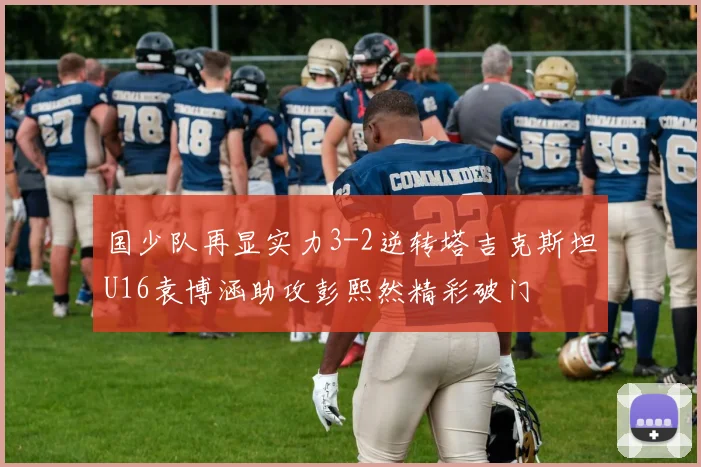 国少队再显实力3-2逆转塔吉克斯坦U16袁博涵助攻彭熙然精彩破门