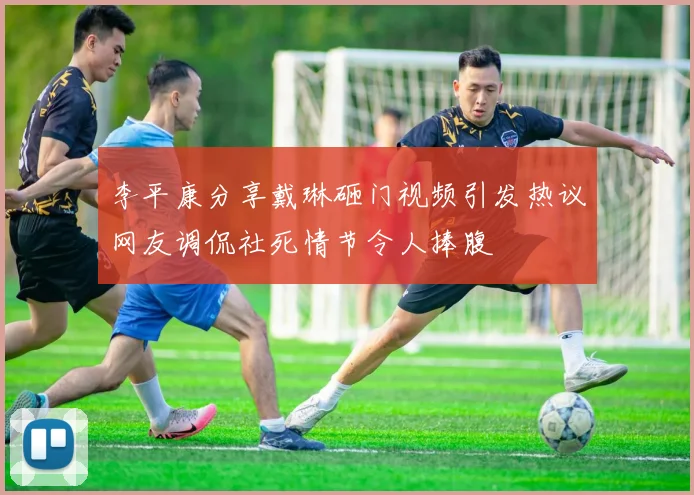 李平康分享戴琳砸门视频引发热议网友调侃社死情节令人捧腹