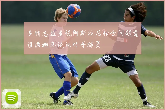 多特总监重视阿斯拉尼转会问题需谨慎避免谈论对手球员