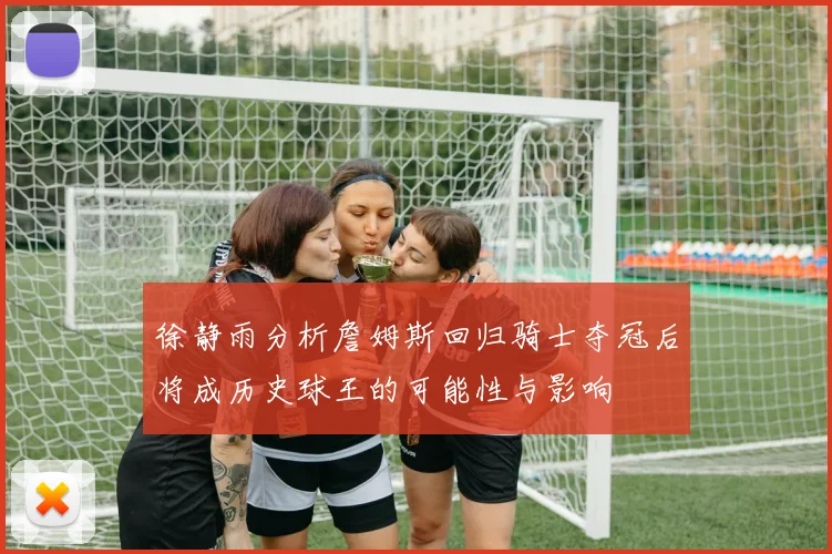 徐静雨分析詹姆斯回归骑士夺冠后将成历史球王的可能性与影响