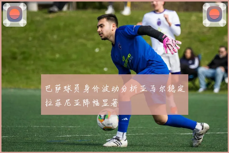 巴萨球员身价波动分析亚马尔稳定拉菲尼亚降幅显著