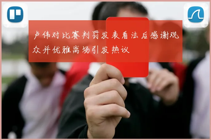 卢伟对比赛判罚发表看法后感谢观众并优雅离场引发热议