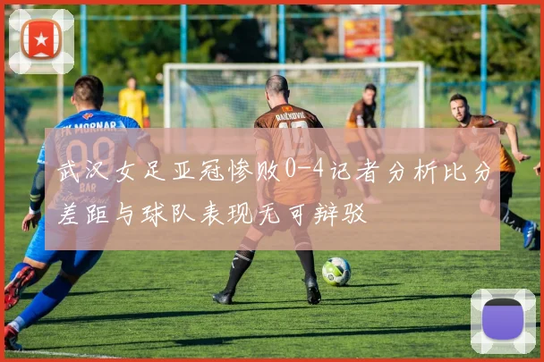 武汉女足亚冠惨败0-4记者分析比分差距与球队表现无可辩驳