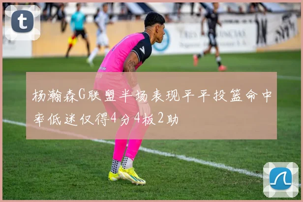 杨瀚森G联盟半场表现平平投篮命中率低迷仅得4分4板2助