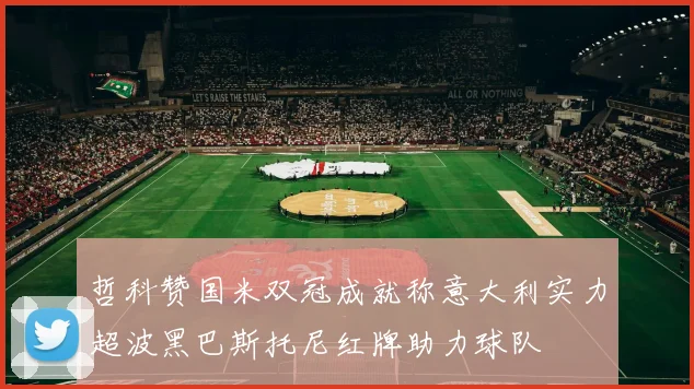 哲科赞国米双冠成就称意大利实力超波黑巴斯托尼红牌助力球队