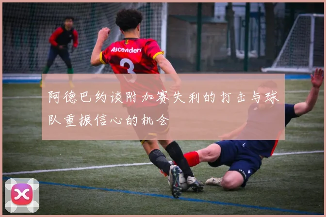 阿德巴约谈附加赛失利的打击与球队重振信心的机会